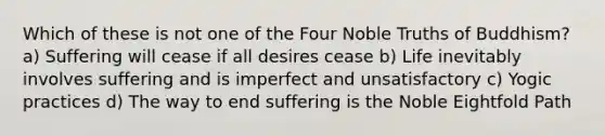 Which of these is not one of the Four Noble Truths of Buddhism? a) Suffering will cease if all desires cease b) Life inevitably involves suffering and is imperfect and unsatisfactory c) Yogic practices d) The way to end suffering is the Noble Eightfold Path