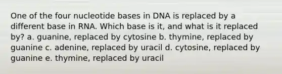 One of the four nucleotide bases in DNA is replaced by a different base in RNA. Which base is it, and what is it replaced by? a. guanine, replaced by cytosine b. thymine, replaced by guanine c. adenine, replaced by uracil d. cytosine, replaced by guanine e. thymine, replaced by uracil