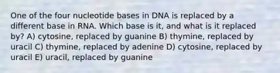 One of the four nucleotide bases in DNA is replaced by a different base in RNA. Which base is it, and what is it replaced by? A) cytosine, replaced by guanine B) thymine, replaced by uracil C) thymine, replaced by adenine D) cytosine, replaced by uracil E) uracil, replaced by guanine