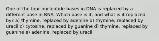 One of the four nucleotide bases in DNA is replaced by a different base in RNA. Which base is it, and what is it replaced by? a) thymine, replaced by adenine b) thymine, replaced by uracil c) cytosine, replaced by guanine d) thymine, replaced by guanine e) adenine, replaced by uracil