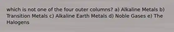 which is not one of the four outer columns? a) Alkaline Metals b) Transition Metals c) Alkaline Earth Metals d) Noble Gases e) The Halogens