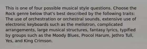 This is one of four possible musical style questions. Choose the Rock genre below that's best described by the following traits: The use of orchestration or orchestral sounds, extensive use of electronic keyboards such as the mellotron, complicated arrangements, large musical structures, fantasy lyrics, typified by groups such as the Moody Blues, Procol Harum, Jethro Tull, Yes, and King Crimson.