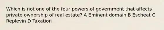 Which is not one of the four powers of government that affects private ownership of real estate? A Eminent domain B Escheat C Replevin D Taxation