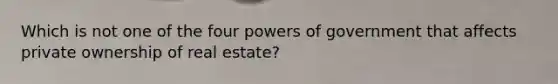 Which is not one of the four powers of government that affects private ownership of real estate?