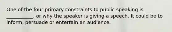 One of the four primary constraints to public speaking is ___________, or why the speaker is giving a speech. It could be to inform, persuade or entertain an audience.