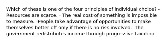 Which of these is one of the four principles of individual choice? - Resources are scarce. - The real cost of something is impossible to measure. -People take advantage of opportunities to make themselves better off only if there is no risk involved. -The government redistributes income through progressive taxation.