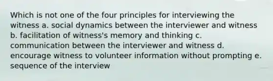 Which is not one of the four principles for interviewing the witness a. social dynamics between the interviewer and witness b. facilitation of witness's memory and thinking c. communication between the interviewer and witness d. encourage witness to volunteer information without prompting e. sequence of the interview