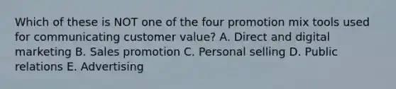 Which of these is NOT one of the four promotion mix tools used for communicating customer​ value? A. Direct and digital marketing B. Sales promotion C. Personal selling D. Public relations E. Advertising