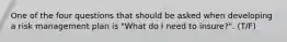 One of the four questions that should be asked when developing a risk management plan is "What do I need to insure?". (T/F)