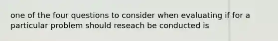 one of the four questions to consider when evaluating if for a particular problem should reseach be conducted is