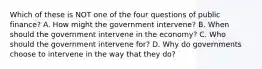 Which of these is NOT one of the four questions of public finance? A. How might the government intervene? B. When should the government intervene in the economy? C. Who should the government intervene for? D. Why do governments choose to intervene in the way that they do?