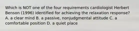 Which is NOT one of the four requirements cardiologist Herbert Benson (1996) identified for achieving the relaxation response? A. a clear mind B. a passive, nonjudgmental attitude C. a comfortable position D. a quiet place