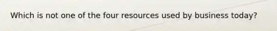 Which is not one of the four resources used by business today?