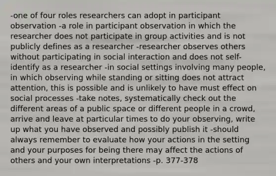 -one of four roles researchers can adopt in participant observation -a role in participant observation in which the researcher does not participate in group activities and is not publicly defines as a researcher -researcher observes others without participating in social interaction and does not self-identify as a researcher -in social settings involving many people, in which observing while standing or sitting does not attract attention, this is possible and is unlikely to have must effect on social processes -take notes, systematically check out the different areas of a public space or different people in a crowd, arrive and leave at particular times to do your observing, write up what you have observed and possibly publish it -should always remember to evaluate how your actions in the setting and your purposes for being there may affect the actions of others and your own interpretations -p. 377-378