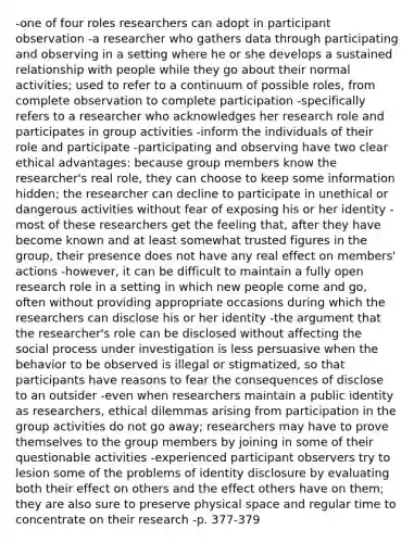 -one of four roles researchers can adopt in participant observation -a researcher who gathers data through participating and observing in a setting where he or she develops a sustained relationship with people while they go about their normal activities; used to refer to a continuum of possible roles, from complete observation to complete participation -specifically refers to a researcher who acknowledges her research role and participates in group activities -inform the individuals of their role and participate -participating and observing have two clear ethical advantages: because group members know the researcher's real role, they can choose to keep some information hidden; the researcher can decline to participate in unethical or dangerous activities without fear of exposing his or her identity -most of these researchers get the feeling that, after they have become known and at least somewhat trusted figures in the group, their presence does not have any real effect on members' actions -however, it can be difficult to maintain a fully open research role in a setting in which new people come and go, often without providing appropriate occasions during which the researchers can disclose his or her identity -the argument that the researcher's role can be disclosed without affecting the social process under investigation is less persuasive when the behavior to be observed is illegal or stigmatized, so that participants have reasons to fear the consequences of disclose to an outsider -even when researchers maintain a public identity as researchers, ethical dilemmas arising from participation in the group activities do not go away; researchers may have to prove themselves to the group members by joining in some of their questionable activities -experienced participant observers try to lesion some of the problems of identity disclosure by evaluating both their effect on others and the effect others have on them; they are also sure to preserve physical space and regular time to concentrate on their research -p. 377-379