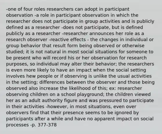 -one of four roles researchers can adopt in participant observation -a role in participant observation in which the researcher does not participate in group activities and is publicly defined as a researcher -does not participate, but is defined publicly as a researcher -researcher announces her role as a research observer -reactive effects - the changes in individual or group behavior that result form being observed or otherwise studied; it is not natural in most social situations for someone to be present who will record his or her observation for research purposes, so individual may alter their behavior; the researchers is even more likely to have an impact when the social setting involves hew people or if observing is unlike the usual activities in the setting; differences between the observer and those being observed also increase the likelihood of this; ex: researcher observing children on a school playground; the children viewed her as an adult authority figure and was pressured to participate in their activities -however, in most situations, even over observers find that their presence seems to be ignored by participants after a while and have no apparent impact on social processes -p. 377-378