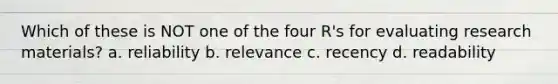 Which of these is NOT one of the four R's for evaluating research materials? a. reliability b. relevance c. recency d. readability