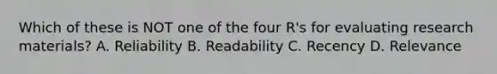 Which of these is NOT one of the four R's for evaluating research materials? A. Reliability B. Readability C. Recency D. Relevance