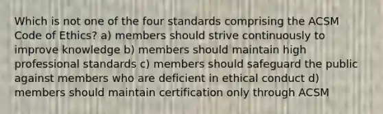 Which is not one of the four standards comprising the ACSM Code of Ethics? a) members should strive continuously to improve knowledge b) members should maintain high professional standards c) members should safeguard the public against members who are deficient in ethical conduct d) members should maintain certification only through ACSM