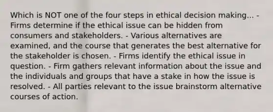 Which is NOT one of the four steps in ethical decision making... - Firms determine if the ethical issue can be hidden from consumers and stakeholders. - Various alternatives are examined, and the course that generates the best alternative for the stakeholder is chosen. - Firms identify the ethical issue in question. - Firm gathers relevant information about the issue and the individuals and groups that have a stake in how the issue is resolved. - All parties relevant to the issue brainstorm alternative courses of action.