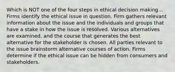 Which is NOT one of the four steps in ethical <a href='https://www.questionai.com/knowledge/kuI1pP196d-decision-making' class='anchor-knowledge'>decision making</a>... Firms identify the ethical issue in question. Firm gathers relevant information about the issue and the individuals and groups that have a stake in how the issue is resolved. Various alternatives are examined, and the course that generates the best alternative for the stakeholder is chosen. All parties relevant to the issue brainstorm alternative courses of action. Firms determine if the ethical issue can be hidden from consumers and stakeholders.