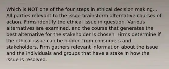 Which is NOT one of the four steps in ethical decision making... All parties relevant to the issue brainstorm alternative courses of action. Firms identify the ethical issue in question. Various alternatives are examined, and the course that generates the best alternative for the stakeholder is chosen. Firms determine if the ethical issue can be hidden from consumers and stakeholders. Firm gathers relevant information about the issue and the individuals and groups that have a stake in how the issue is resolved.