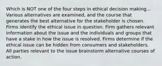 Which is NOT one of the four steps in ethical decision making... Various alternatives are examined, and the course that generates the best alternative for the stakeholder is chosen. Firms identify the ethical issue in question. Firm gathers relevant information about the issue and the individuals and groups that have a stake in how the issue is resolved. Firms determine if the ethical issue can be hidden from consumers and stakeholders. All parties relevant to the issue brainstorm alternative courses of action.