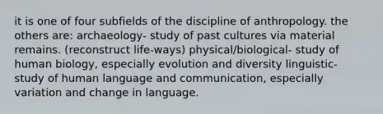 it is one of four subfields of the discipline of anthropology. the others are: archaeology- study of past cultures via material remains. (reconstruct life-ways) physical/biological- study of human biology, especially evolution and diversity linguistic- study of human language and communication, especially variation and change in language.