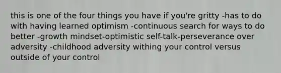 this is one of the four things you have if you're gritty -has to do with having learned optimism -continuous search for ways to do better -growth mindset-optimistic self-talk-perseverance over adversity -childhood adversity withing your control versus outside of your control