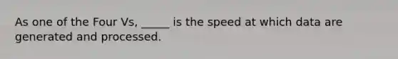 As one of the Four Vs, _____ is the speed at which data are generated and processed.