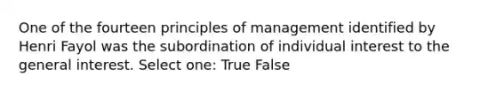 One of the fourteen principles of management identified by Henri Fayol was the subordination of individual interest to the general interest. Select one: True False