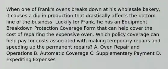 When one of Frank's ovens breaks down at his wholesale bakery, it causes a dip in production that drastically affects the bottom line of the business. Luckily for Frank, he has an Equipment Breakdown Protection Coverage Form that can help cover the cost of repairing the expensive oven. Which policy coverage can help pay for costs associated with making temporary repairs and speeding up the permanent repairs? A. Oven Repair and Operations B. Automatic Coverage C. Supplementary Payment D. Expediting Expenses