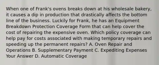 When one of Frank's ovens breaks down at his wholesale bakery, it causes a dip in production that drastically affects the bottom line of the business. Luckily for Frank, he has an Equipment Breakdown Protection Coverage Form that can help cover the cost of repairing the expensive oven. Which policy coverage can help pay for costs associated with making temporary repairs and speeding up the permanent repairs? A. Oven Repair and Operations B. Supplementary Payment C. Expediting Expenses Your Answer D. Automatic Coverage