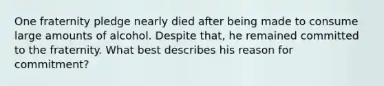 One fraternity pledge nearly died after being made to consume large amounts of alcohol. Despite that, he remained committed to the fraternity. What best describes his reason for commitment?