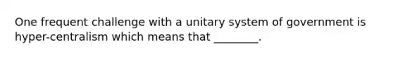 One frequent challenge with a unitary system of government is hyper-centralism which means that ________.