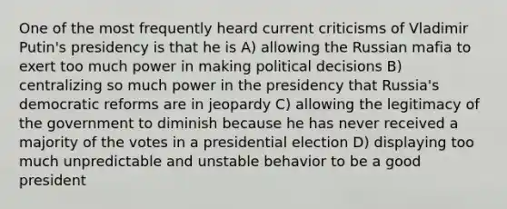 One of the most frequently heard current criticisms of Vladimir Putin's presidency is that he is A) allowing the Russian mafia to exert too much power in making political decisions B) centralizing so much power in the presidency that Russia's democratic reforms are in jeopardy C) allowing the legitimacy of the government to diminish because he has never received a majority of the votes in a presidential election D) displaying too much unpredictable and unstable behavior to be a good president