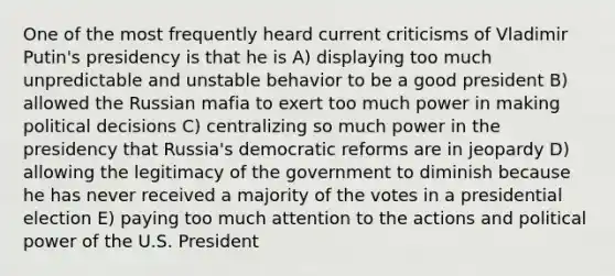 One of the most frequently heard current criticisms of Vladimir Putin's presidency is that he is A) displaying too much unpredictable and unstable behavior to be a good president B) allowed the Russian mafia to exert too much power in making political decisions C) centralizing so much power in the presidency that Russia's democratic reforms are in jeopardy D) allowing the legitimacy of the government to diminish because he has never received a majority of the votes in a presidential election E) paying too much attention to the actions and political power of the U.S. President