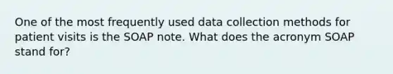 One of the most frequently used data collection methods for patient visits is the SOAP note. What does the acronym SOAP stand for?