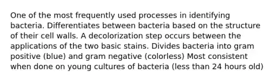 One of the most frequently used processes in identifying bacteria. Differentiates between bacteria based on the structure of their cell walls. A decolorization step occurs between the applications of the two basic stains. Divides bacteria into gram positive (blue) and gram negative (colorless) Most consistent when done on young cultures of bacteria (less than 24 hours old)