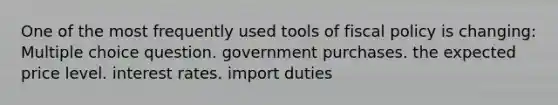 One of the most frequently used tools of fiscal policy is changing: Multiple choice question. government purchases. the expected price level. interest rates. import duties