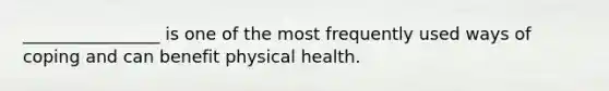 ________________ is one of the most frequently used ways of coping and can benefit physical health.