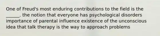 One of Freud's most enduring contributions to the field is the ______. the notion that everyone has psychological disorders importance of parental influence existence of the unconscious idea that talk therapy is the way to approach problems