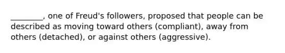 ________, one of Freud's followers, proposed that people can be described as moving toward others (compliant), away from others (detached), or against others (aggressive).