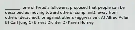 ________, one of Freud's followers, proposed that people can be described as moving toward others (compliant), away from others (detached), or against others (aggressive). A) Alfred Adler B) Carl Jung C) Ernest Dichter D) Karen Horney