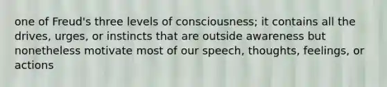 one of Freud's three levels of consciousness; it contains all the drives, urges, or instincts that are outside awareness but nonetheless motivate most of our speech, thoughts, feelings, or actions