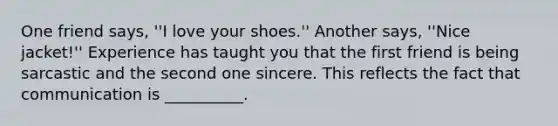 One friend says, ''I love your shoes.'' Another says, ''Nice jacket!'' Experience has taught you that the first friend is being sarcastic and the second one sincere. This reflects the fact that communication is __________.