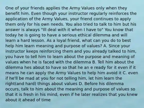 One of your friends applies the Army Values only when they benefit him. Even though your instructor regularly reinforces the application of the Army Values, your friend continues to apply them only for his own needs. You also tried to talk to him but his answer is always "Ill deal with it when I have to" You know that today he is going to have a serious ethical dilemma and will learn a hard lesson. As a loyal friend, what can you do to best help him learn meaning and purpose of values? A. Since your instructor keeps reinforcing them and you already talked to him, you have to tell him to learn about the purpose and meaning of values when he is faced with the dilemma B. Tell him about the dilemma hes about to have so that he an e ready for it even if it means he can apply the Army Values to help him avoid it C. even if he'll be mad at you for not telling him, let him learn the right(and hard) things about values D. Before his dilemma occurs, talk to him about the meaning and purpose of values so that it is fresh in his mind, even if he later realizes that you knew about it ahead of time