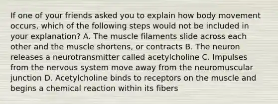 If one of your friends asked you to explain how body movement occurs, which of the following steps would not be included in your explanation? A. The muscle filaments slide across each other and the muscle shortens, or contracts B. The neuron releases a neurotransmitter called acetylcholine C. Impulses from the <a href='https://www.questionai.com/knowledge/kThdVqrsqy-nervous-system' class='anchor-knowledge'>nervous system</a> move away from the neuromuscular junction D. Acetylcholine binds to receptors on the muscle and begins a chemical reaction within its fibers