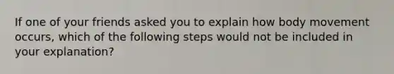 If one of your friends asked you to explain how body movement occurs, which of the following steps would not be included in your explanation?