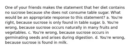 One of your friends makes the statement that her diet contains no sucrose because she does not consume table sugar. What would be an appropriate response to this statement? a. You're right, because sucrose is only found in table sugar. b. You're wrong, because sucrose occurs naturally in many fruits and vegetables. c. You're wrong, because sucrose occurs in germinating seeds and arises during digestion. d. You're wrong, because sucrose is found in milk.